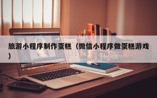 湛江旅游小程序制作蛋糕（微信小程序做蛋糕游戏）